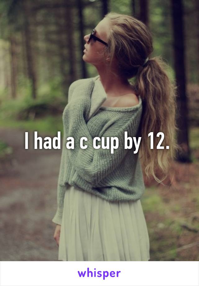 I had a c cup by 12. 