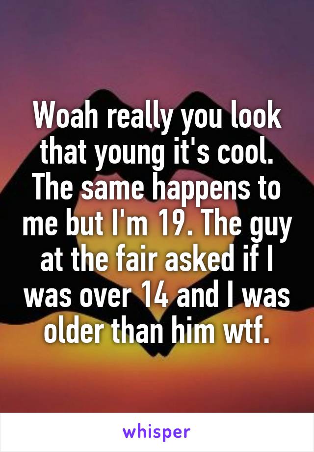 Woah really you look that young it's cool. The same happens to me but I'm 19. The guy at the fair asked if I was over 14 and I was older than him wtf.