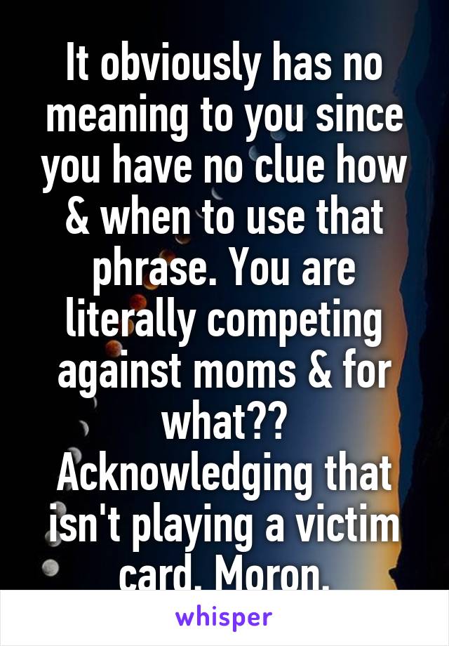 It obviously has no meaning to you since you have no clue how & when to use that phrase. You are literally competing against moms & for what?? Acknowledging that isn't playing a victim card. Moron.