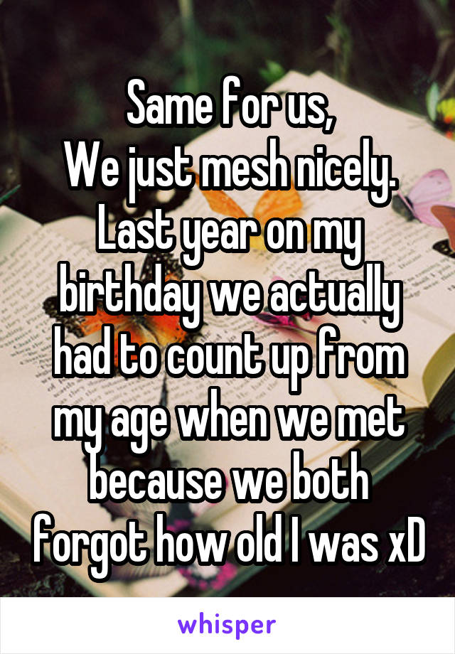 Same for us,
We just mesh nicely.
Last year on my birthday we actually had to count up from my age when we met because we both forgot how old I was xD