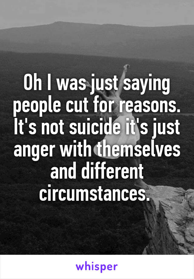 Oh I was just saying people cut for reasons. It's not suicide it's just anger with themselves and different circumstances. 