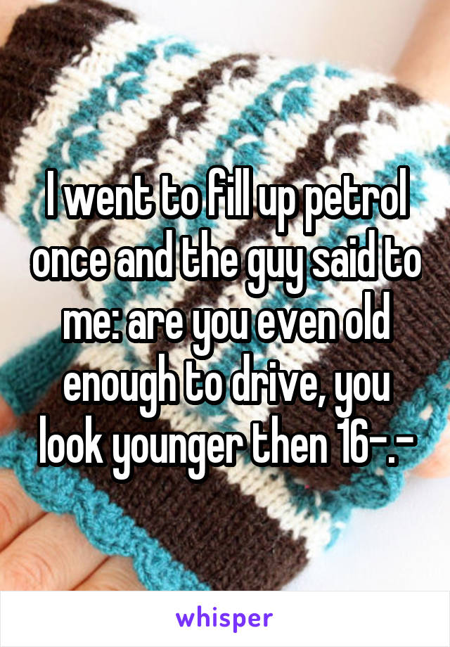 I went to fill up petrol once and the guy said to me: are you even old enough to drive, you look younger then 16-.-