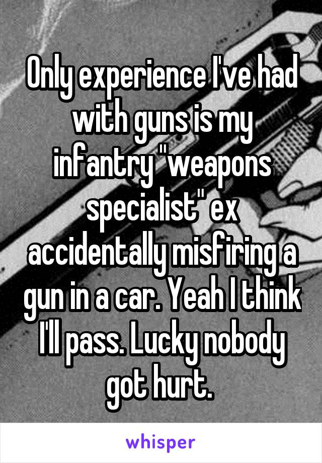 Only experience I've had with guns is my infantry "weapons specialist" ex accidentally misfiring a gun in a car. Yeah I think I'll pass. Lucky nobody got hurt. 