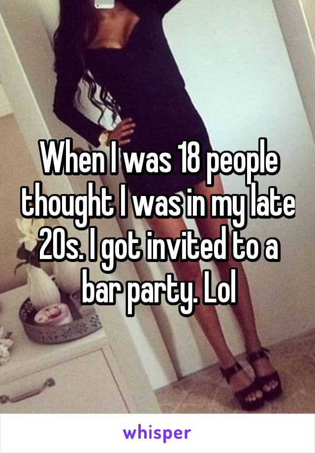 When I was 18 people thought I was in my late 20s. I got invited to a bar party. Lol