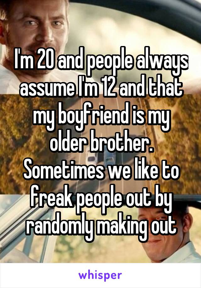 I'm 20 and people always assume I'm 12 and that my boyfriend is my older brother. Sometimes we like to freak people out by randomly making out