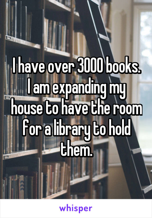 I have over 3000 books.
I am expanding my house to have the room for a library to hold them.