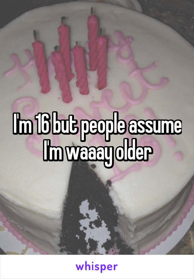 I'm 16 but people assume I'm waaay older