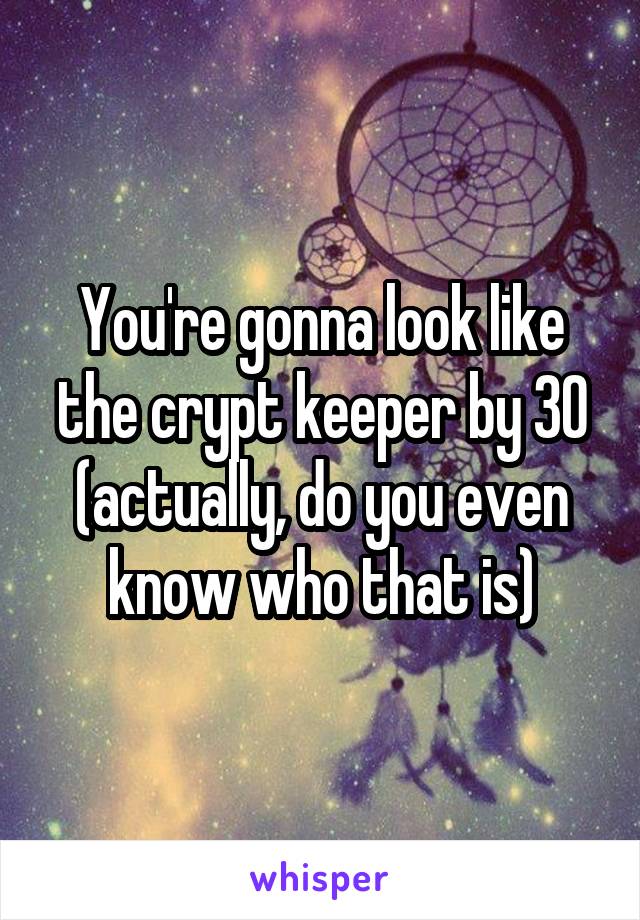 You're gonna look like the crypt keeper by 30 (actually, do you even know who that is)