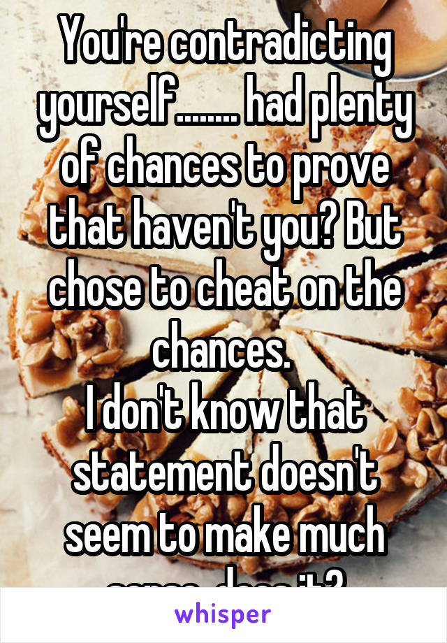 You're contradicting yourself........ had plenty of chances to prove that haven't you? But chose to cheat on the chances. 
I don't know that statement doesn't seem to make much sense, does it?