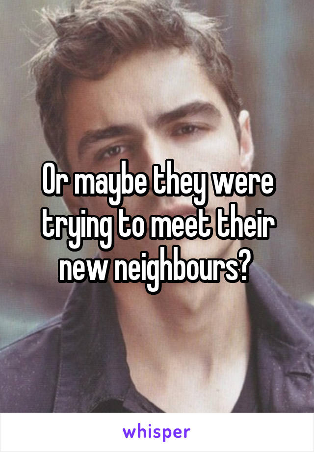 Or maybe they were trying to meet their new neighbours? 