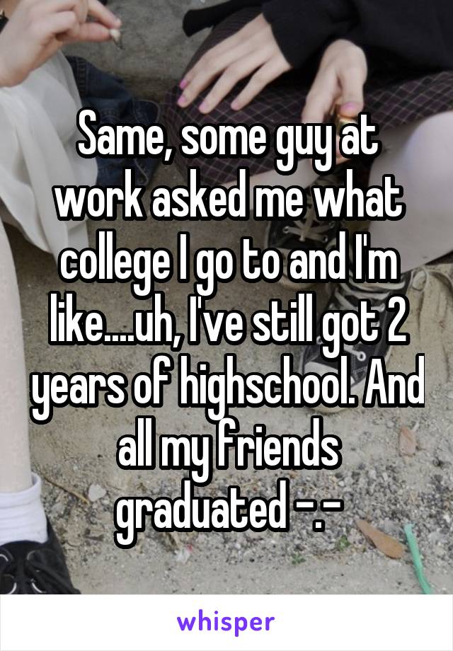 Same, some guy at work asked me what college I go to and I'm like....uh, I've still got 2 years of highschool. And all my friends graduated -.-