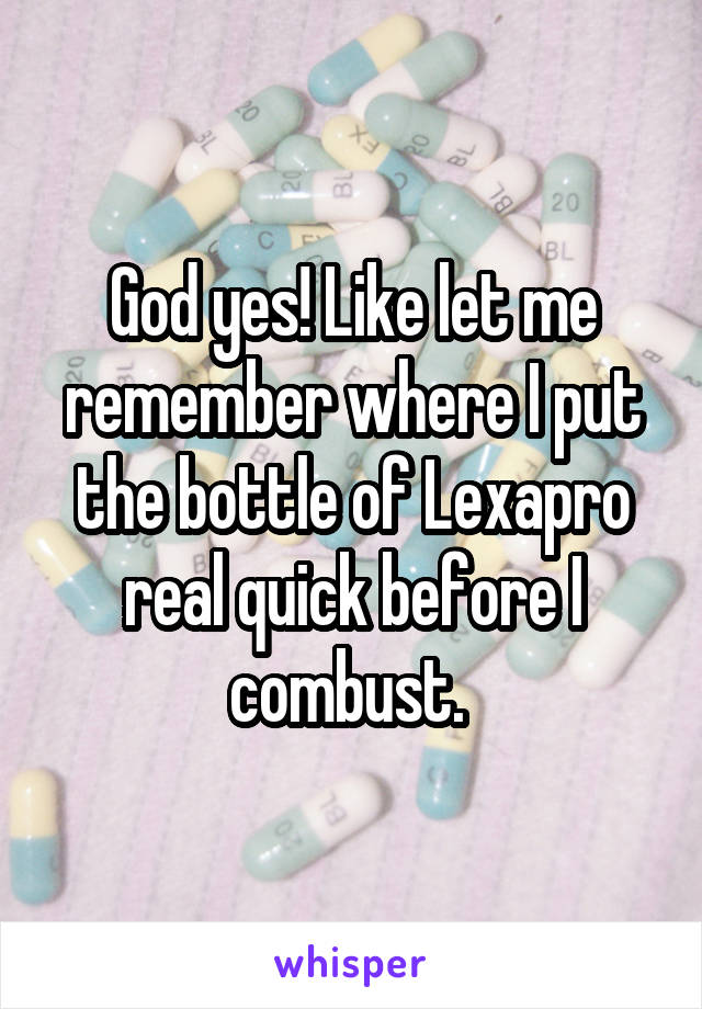 God yes! Like let me remember where I put the bottle of Lexapro real quick before I combust. 