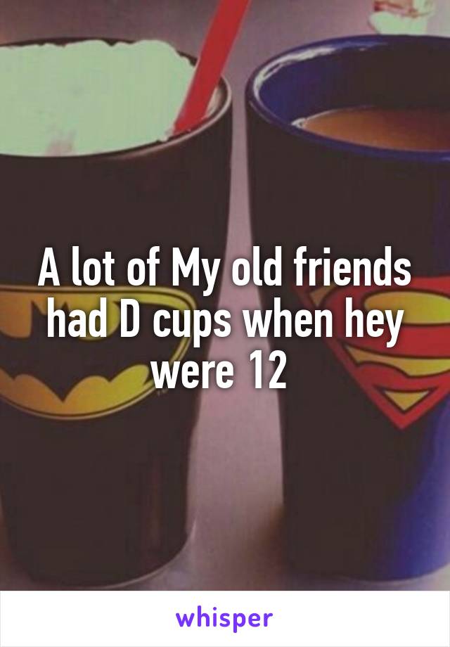 A lot of My old friends had D cups when hey were 12 