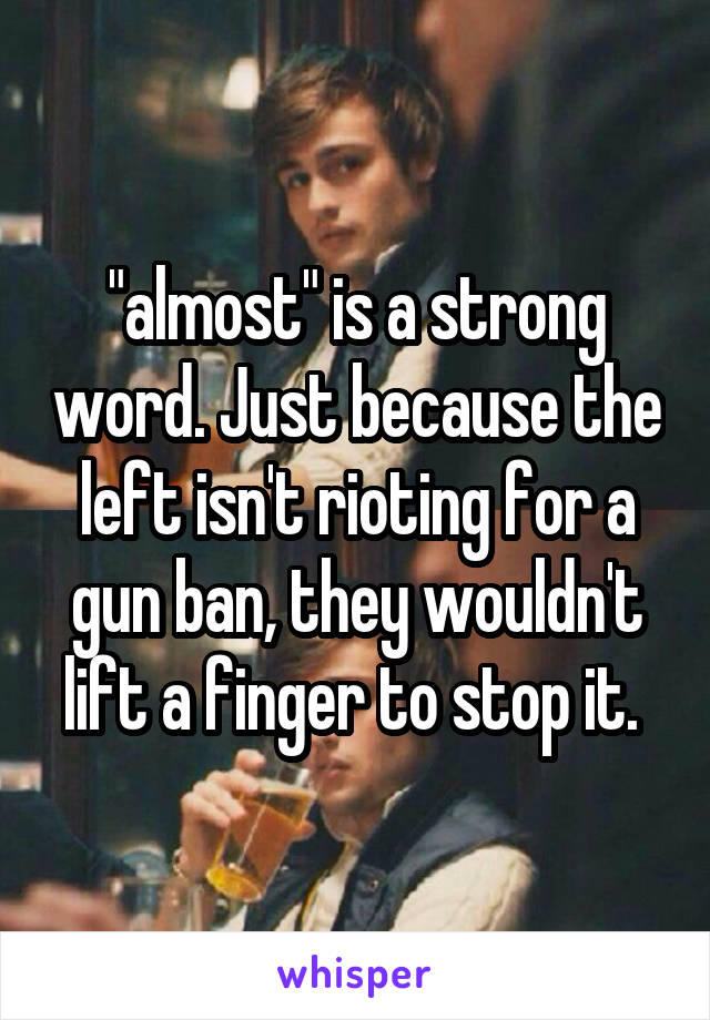 "almost" is a strong word. Just because the left isn't rioting for a gun ban, they wouldn't lift a finger to stop it. 