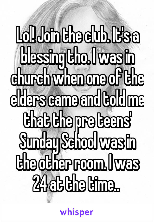 Lol! Join the club. It's a blessing tho. I was in church when one of the elders came and told me that the pre teens' Sunday School was in the other room. I was 24 at the time.. 