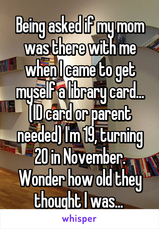 Being asked if my mom was there with me when I came to get myself a library card... (ID card or parent needed) I'm 19, turning 20 in November. Wonder how old they thought I was... 