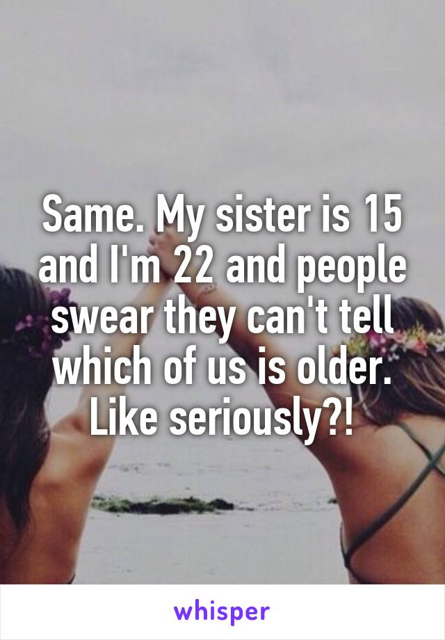 Same. My sister is 15 and I'm 22 and people swear they can't tell which of us is older. Like seriously?!