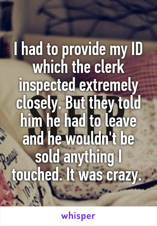 I had to provide my ID which the clerk inspected extremely closely. But they told him he had to leave and he wouldn't be sold anything I touched. It was crazy. 