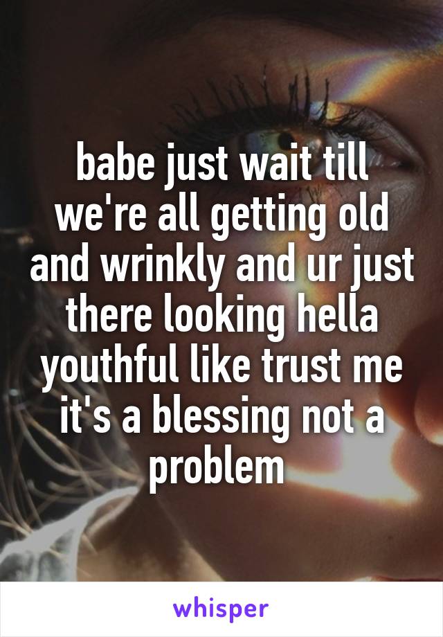 babe just wait till we're all getting old and wrinkly and ur just there looking hella youthful like trust me it's a blessing not a problem 