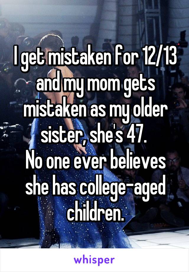 I get mistaken for 12/13 and my mom gets mistaken as my older sister, she's 47. 
No one ever believes she has college-aged children.