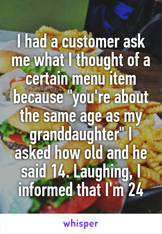 I had a customer ask me what I thought of a certain menu item because "you're about the same age as my granddaughter" I asked how old and he said 14. Laughing, I informed that I'm 24