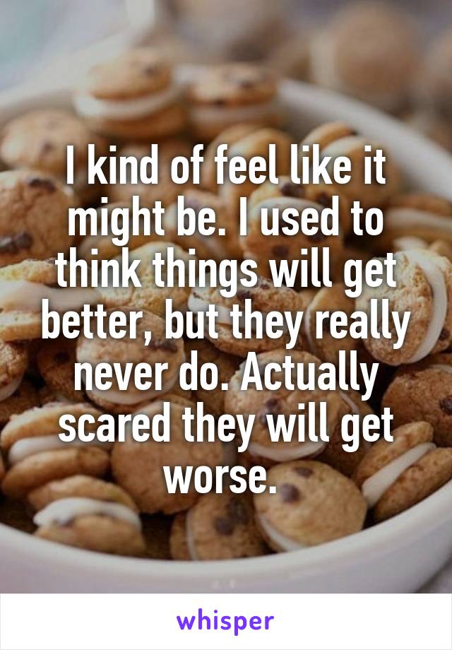 I kind of feel like it might be. I used to think things will get better, but they really never do. Actually scared they will get worse. 