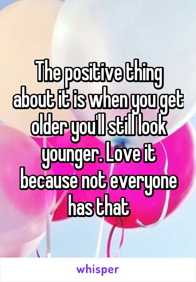 The positive thing about it is when you get older you'll still look younger. Love it because not everyone has that