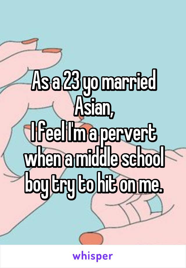 As a 23 yo married Asian,
I feel I'm a pervert when a middle school boy try to hit on me.