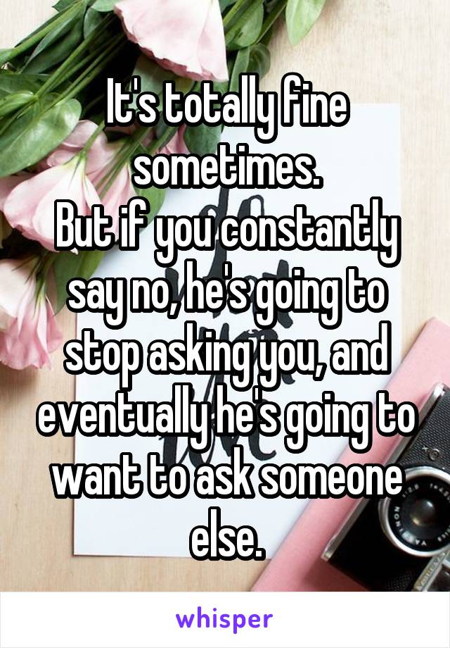 It's totally fine sometimes.
But if you constantly say no, he's going to stop asking you, and eventually he's going to want to ask someone else.