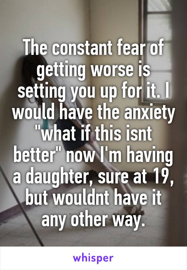 The constant fear of getting worse is setting you up for it. I would have the anxiety "what if this isnt better" now I'm having a daughter, sure at 19, but wouldnt have it any other way.