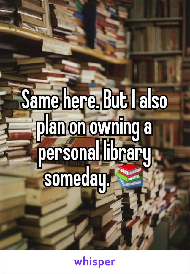 Same here. But I also plan on owning a personal library someday. 📚