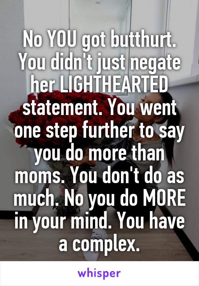 No YOU got butthurt. You didn't just negate her LIGHTHEARTED statement. You went one step further to say you do more than moms. You don't do as much. No you do MORE in your mind. You have a complex.