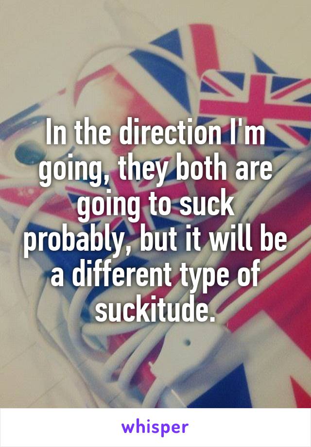 In the direction I'm going, they both are going to suck probably, but it will be a different type of suckitude.