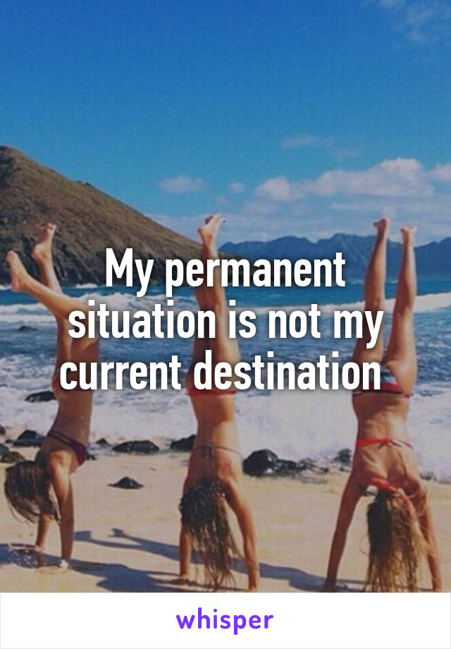 My permanent situation is not my current destination 