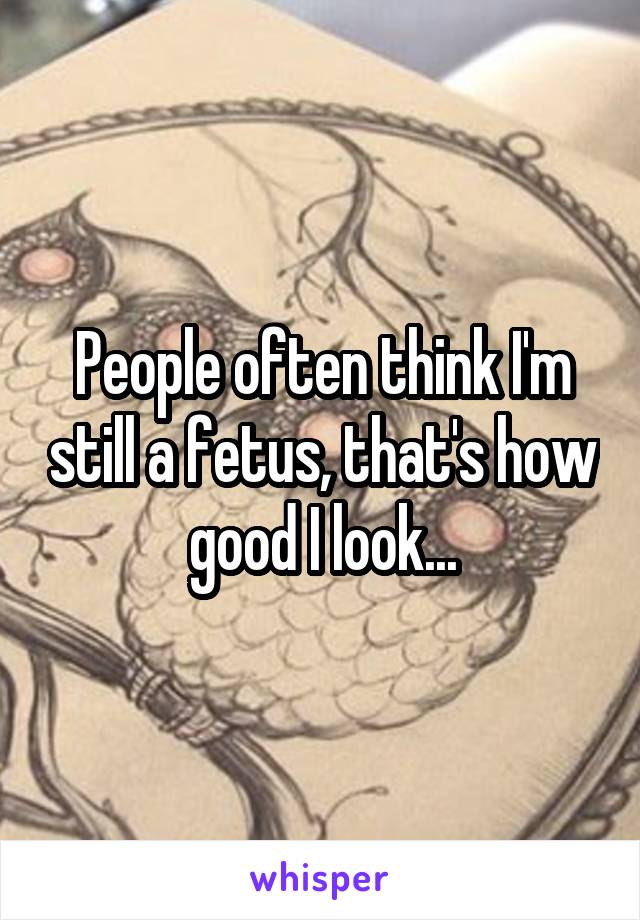 People often think I'm still a fetus, that's how good I look...