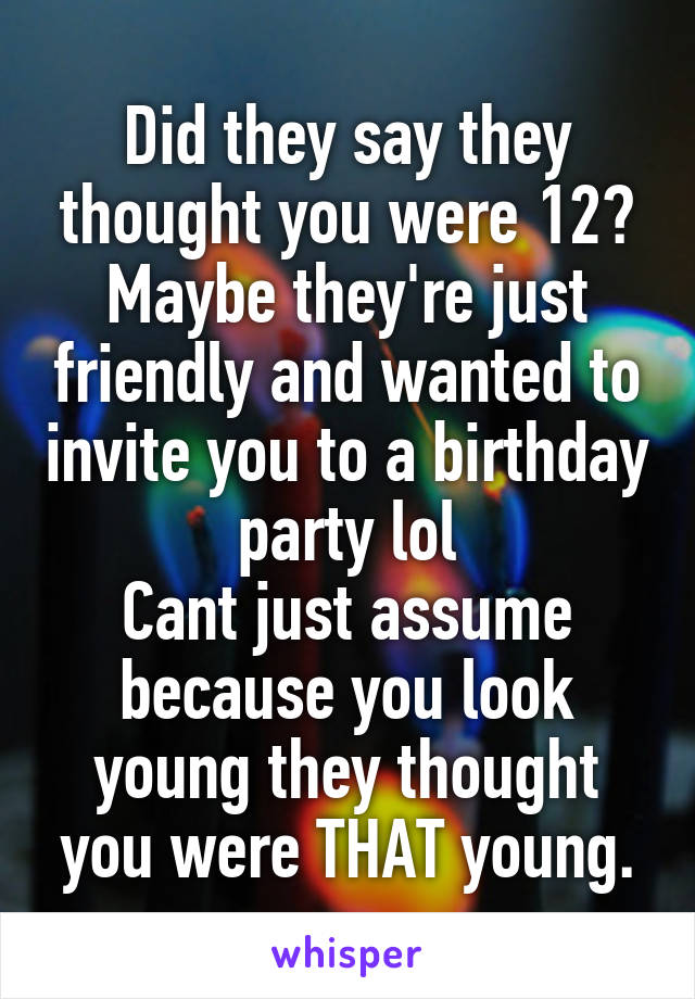 Did they say they thought you were 12? Maybe they're just friendly and wanted to invite you to a birthday party lol
Cant just assume because you look young they thought you were THAT young.