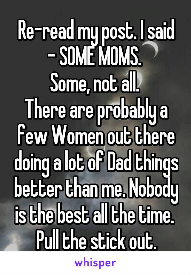 Re-read my post. I said - SOME MOMS. 
Some, not all. 
There are probably a few Women out there doing a lot of Dad things better than me. Nobody is the best all the time. 
Pull the stick out.