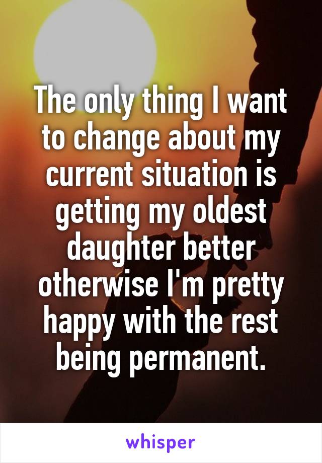 The only thing I want to change about my current situation is getting my oldest daughter better otherwise I'm pretty happy with the rest being permanent.