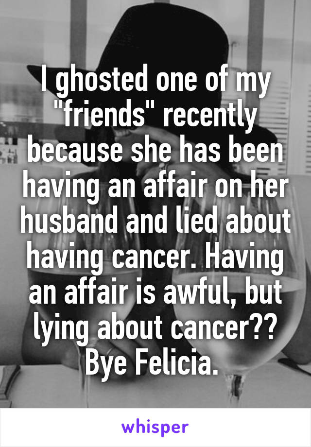 I ghosted one of my "friends" recently because she has been having an affair on her husband and lied about having cancer. Having an affair is awful, but lying about cancer?? Bye Felicia. 