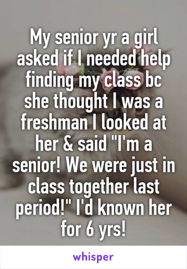 My senior yr a girl asked if I needed help finding my class bc she thought I was a freshman I looked at her & said "I'm a senior! We were just in class together last period!" I'd known her for 6 yrs!