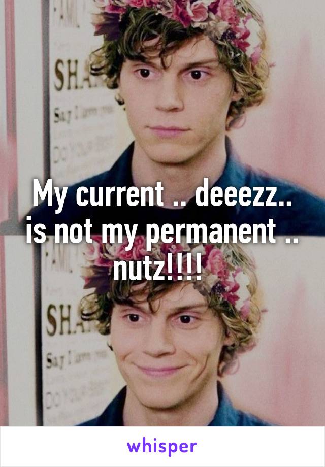 My current .. deeezz.. is not my permanent .. nutz!!!! 