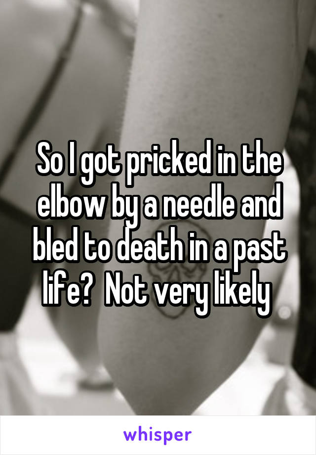 So I got pricked in the elbow by a needle and bled to death in a past life?  Not very likely 