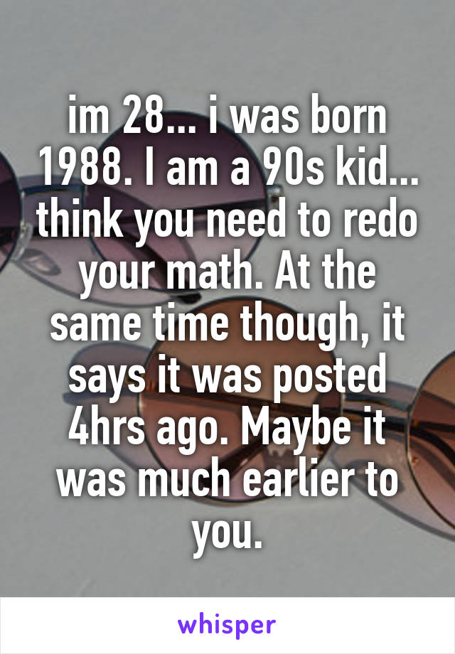 im 28... i was born 1988. I am a 90s kid... think you need to redo your math. At the same time though, it says it was posted 4hrs ago. Maybe it was much earlier to you.