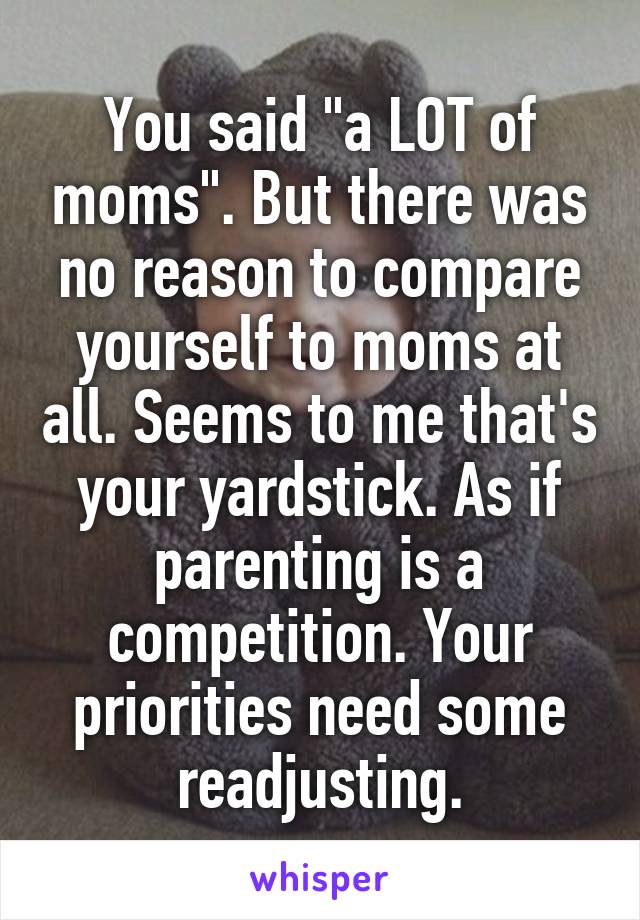 You said "a LOT of moms". But there was no reason to compare yourself to moms at all. Seems to me that's your yardstick. As if parenting is a competition. Your priorities need some readjusting.