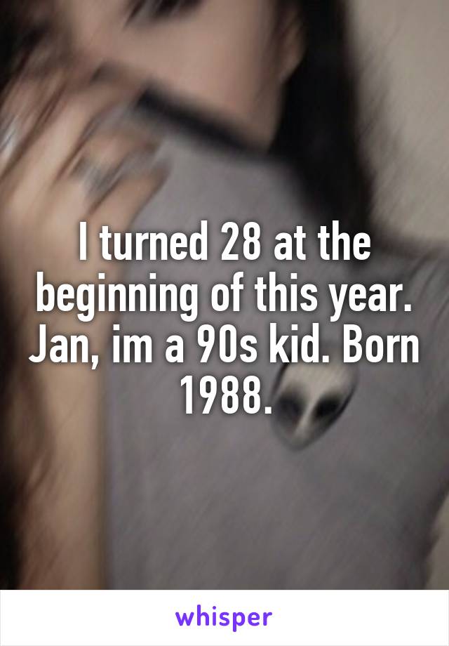 I turned 28 at the beginning of this year. Jan, im a 90s kid. Born 1988.