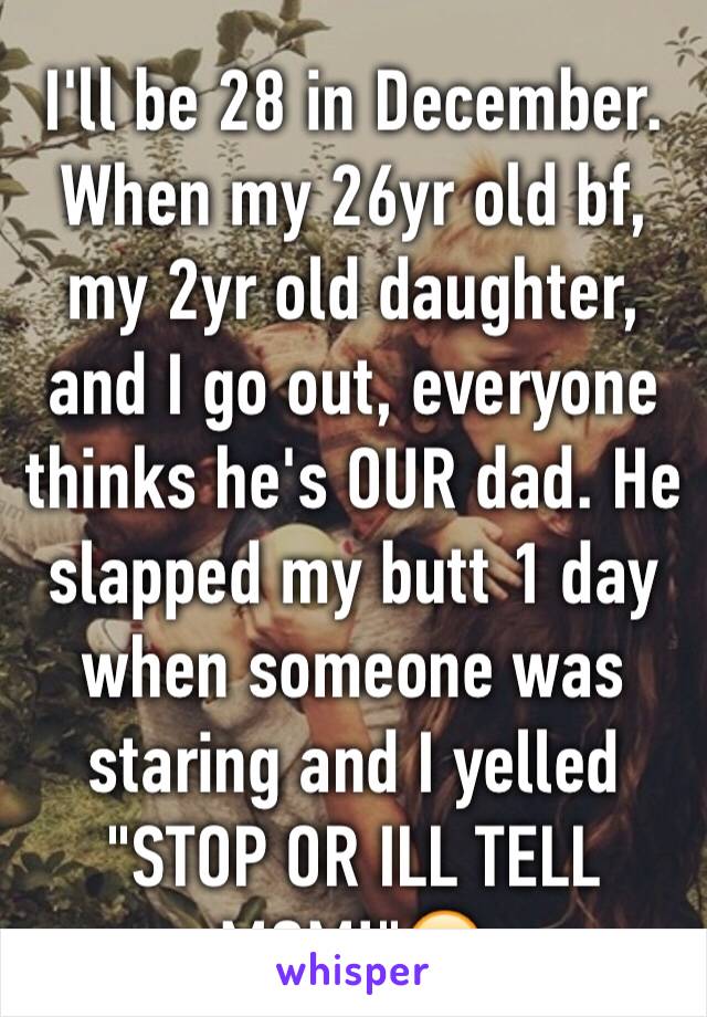 I'll be 28 in December. When my 26yr old bf, my 2yr old daughter, and I go out, everyone thinks he's OUR dad. He slapped my butt 1 day when someone was staring and I yelled "STOP OR ILL TELL MOM!"😂