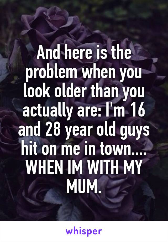 And here is the problem when you look older than you actually are: I'm 16 and 28 year old guys hit on me in town.... WHEN IM WITH MY MUM.