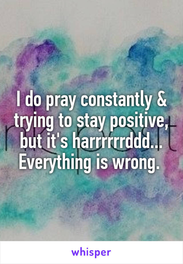 I do pray constantly & trying to stay positive, but it's harrrrrrddd... Everything is wrong. 