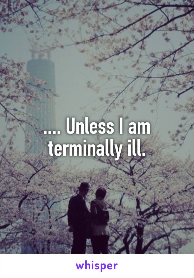 .... Unless I am terminally ill.