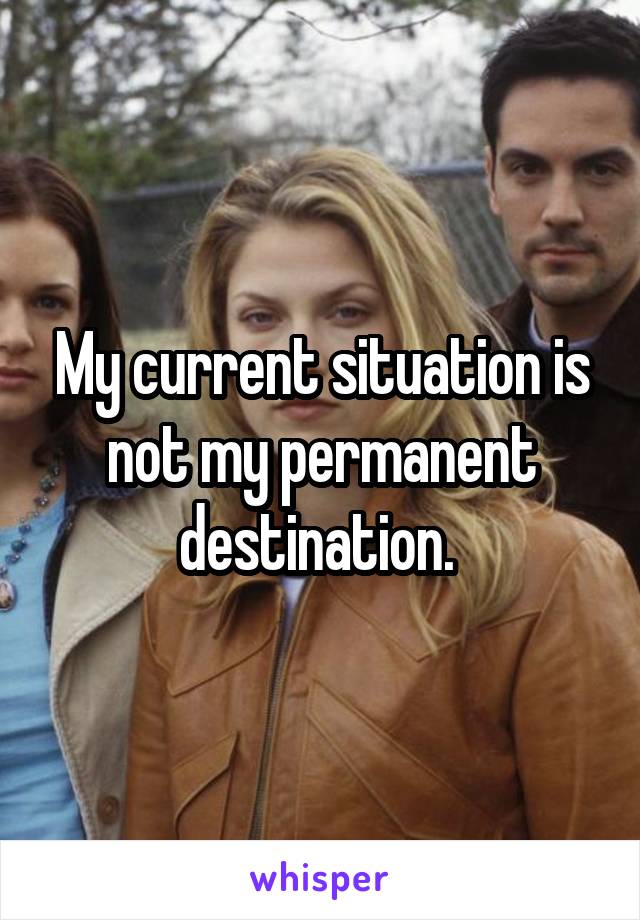 My current situation is not my permanent destination. 